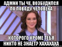 админ ты че, возбудился по поводу человека которого кроме тебя никто не знает? хахахаха