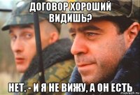 договор хороший видишь? нет. - и я не вижу, а он есть
