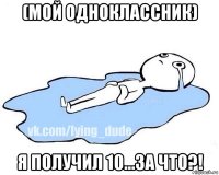 (мой одноклассник) я получил 10...за что?!