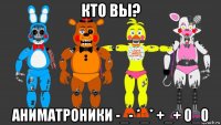 кто вы? аниматроники -_- *_* +_+ 0_0