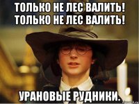 только не лес валить! только не лес валить! урановые рудники.