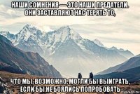 наши сомнения — это наши предатели. они заставляют нас терять то, что мы, возможно, могли бы выиграть, если бы не боялись попробовать