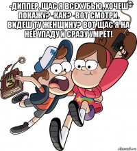 -диппер, щас я всех убью, хочеш покажу? -как? -вот смотри. видеш ту женщину? вот щас я на неё упаду и сразу умрёт! 