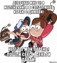 девочка! мне 11! я маленький! я в солдатиков играю с димкой! нет! ты мой парень! пошли секс и деньги давай!