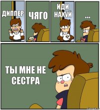 ДИППЕР ЧЯГО ИДИ НАХУЙ ... ТЫ МНЕ НЕ СЕСТРА