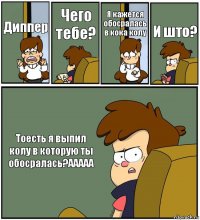 Диппер Чего тебе? Я кажется обосралась в кока колу И што? Тоесть я выпил колу в которую ты обосралась?ААААА