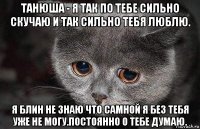 танюша - я так по тебе сильно скучаю и так сильно тебя люблю. я блин не знаю что самной я без тебя уже не могу.постоянно о тебе думаю.