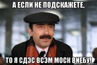 а если не подскажете, то я сдэс всэм моск виебу!