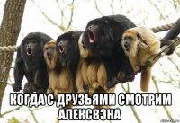  когда с друзьями смотрим алексвэна