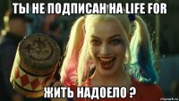 ты не подписан на life for жить надоело ?