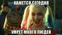 кажется сегодня умрет много людей