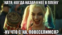 *катя, когда назар у неё в плену* -ну что с*ка, повеселимся?