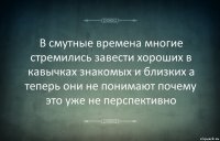 В смутные времена многие стремились завести хороших в кавычках знакомых и близких а теперь они не понимают почему это уже не перспективно