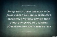 Когда некоторые девушки я бы даже сказал женщины пытаются ослабить в лучшем случае твоё энергетическое то с такими объектами не стоит связываться