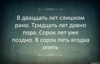 В дваццать лет слишком рано. Тридцать лет давно пора. Сорок лет уже поздно. В сорок пять ягодка опять