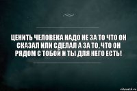 Ценить человека надо не за то что он сказал или сделал а за то, что он рядом с тобой и ты для него есть!