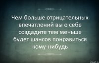 Чем больше отрицательных впечатлений вы о себе создадите тем меньше будет шансов понравиться кому-нибудь