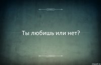 Ты любишь или нет?