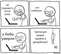 кб подидит я точно знаю его поймали... а бобы умерли !релюция может прийти в депрейсию!