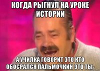 когда рыгнул на уроке истории а училка говорит это кто обосрался пальмочкин это ты-