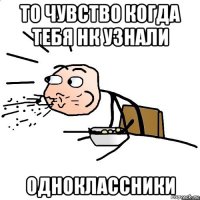 то чувство когда тебя нк узнали одноклассники