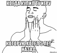 когда купил ту игру которую хотел 5 лет назад