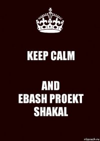 KEEP CALM AND
EBASH PROEKT SHAKAL