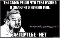 ты сама реши что тебе нужно я знаю что нужно мне. а что тебе - нет