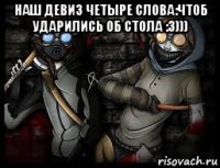 наш девиз четыре слова:чтоб ударились об стола :3))) 