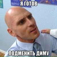 я готов подменить диму