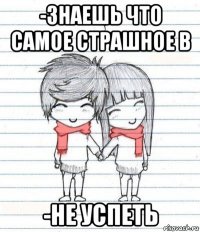 -знаешь что самое страшное в -не успеть