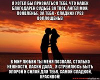 я хотел бы признаться тебе, что навек благодарен судьбе за твое, ангел мой, появленье, за тебя - сладких грез воплощенье! в мир любви ты меня позвала, столько нежности, ласки дала... я стремлюсь быть опорой и силой для тебя, самой сладкой, красивой!