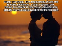 отдаю тебе сердце - бери, мне не жалко, ей богу, мне не жалко, нисколько... я душу, и душу отдам... только ты отпусти от себя страха боль и тревогу, нам для счастья они не нужны! ну зачем они нам?! 