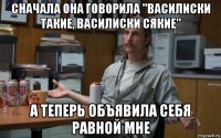 сначала она говорила "василиски такие, василиски сякие" а теперь объявила себя равной мне
