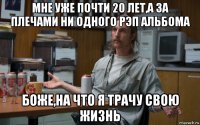 мне уже почти 20 лет,а за плечами ни одного рэп альбома боже,на что я трачу свою жизнь