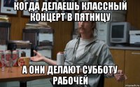 когда делаешь классный концерт в пятницу а они делают субботу рабочей