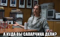  а куда вы сапарчика дели?