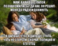мам, а как вы с папой познакомились? да как, он решил меня до радуги докинуть а дальше что? а дальше столб, чуть не сгорели, скорая, полиция и его отец