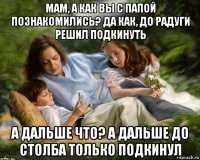 мам, а как вы с папой познакомились? да как, до радуги решил подкинуть а дальше что? а дальше до столба только подкинул