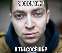 я сосу хуи ! а ты сосёшь?