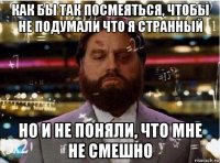 как бы так посмеяться, чтобы не подумали что я странный но и не поняли, что мне не смешно