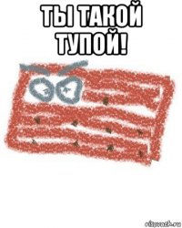 ты такой тупой! 