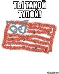 тьі такой тупой! 