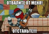 отвалите от меня! отстаньте!!!