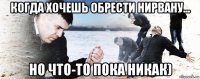 когда хочешь обрести нирвану... но что-то пока никак)