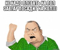 не надо плевать на пол завгар посадит на кол))) 