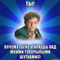 ты! почему ты не угараешь над моими тупорылыми шутками!?