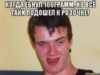когда ёбнул 100грамм, но всё таки подошел к розочке! 