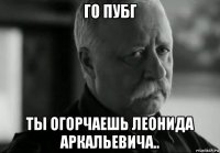 го пубг ты огорчаешь леонида аркальевича..