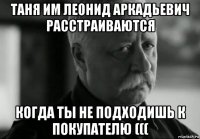 таня им леонид аркадьевич расстраиваются когда ты не подходишь к покупателю (((